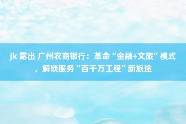 jk 露出 广州农商银行：革命“金融+文旅”模式，解锁服务“百千万工程”新旅途