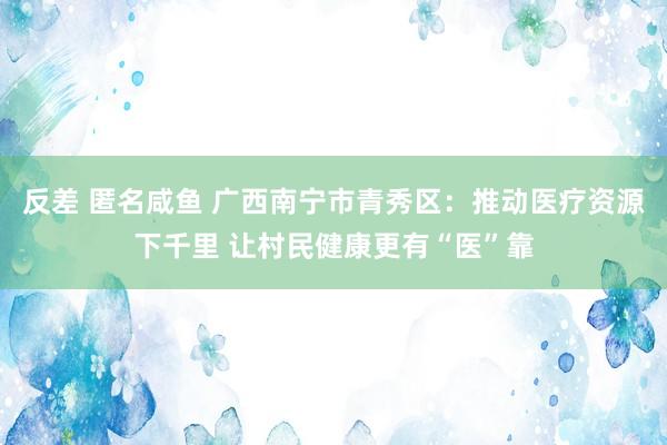 反差 匿名咸鱼 广西南宁市青秀区：推动医疗资源下千里 让村民健康更有“医”靠