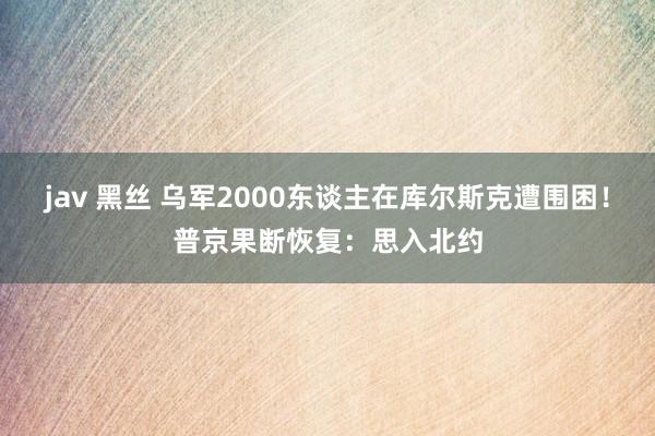 jav 黑丝 乌军2000东谈主在库尔斯克遭围困！普京果断恢复：思入北约