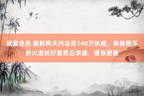 就爱色色 朝鲜两天内动员140万执戟，韩猜想不妙火速找好意思日求援，普京更狠