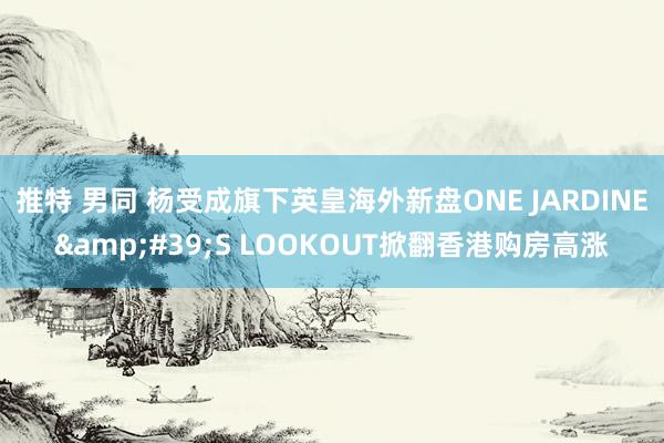 推特 男同 杨受成旗下英皇海外新盘ONE JARDINE&#39;S LOOKOUT掀翻香港购房高涨