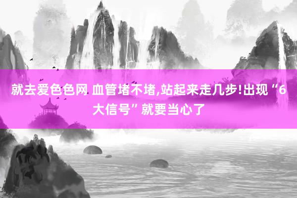 就去爱色色网 血管堵不堵,站起来走几步!出现“6大信号”就要当心了