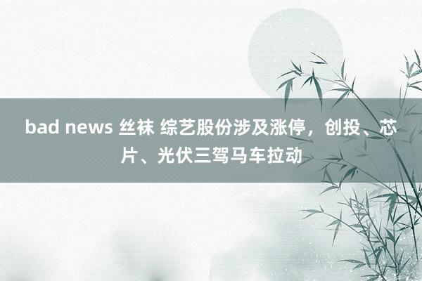 bad news 丝袜 综艺股份涉及涨停，创投、芯片、光伏三驾马车拉动