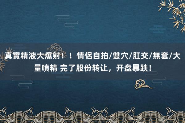 真實精液大爆射！！情侶自拍/雙穴/肛交/無套/大量噴精 完了股份转让，开盘暴跌！