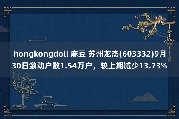 hongkongdoll 麻豆 苏州龙杰(603332)9月30日激动户数1.54万户，较上期减少13.73%