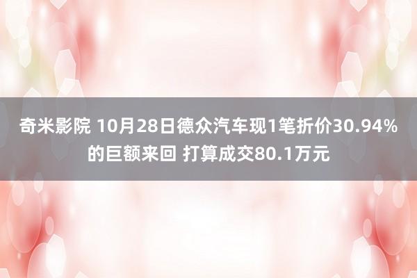 奇米影院 10月28日德众汽车现1笔折价30.94%的巨额来回 打算成交80.1万元