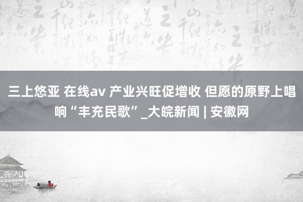 三上悠亚 在线av 产业兴旺促增收 但愿的原野上唱响“丰充民歌”_大皖新闻 | 安徽网