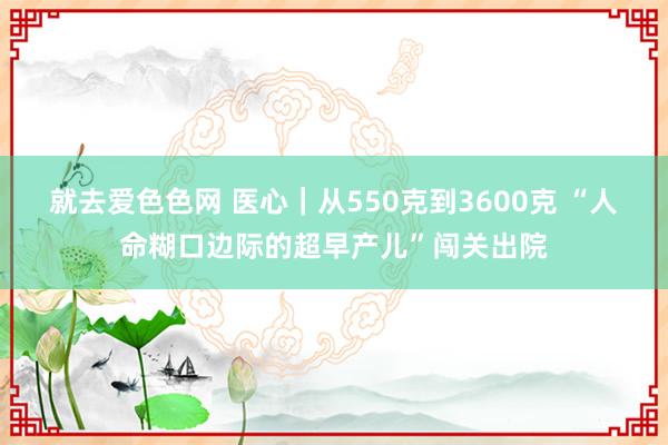 就去爱色色网 医心｜从550克到3600克 “人命糊口边际的超早产儿”闯关出院