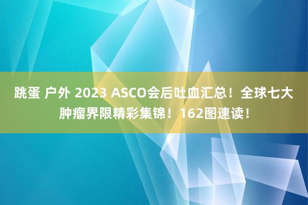 跳蛋 户外 2023 ASCO会后吐血汇总！全球七大肿瘤界限精彩集锦！162图速读！