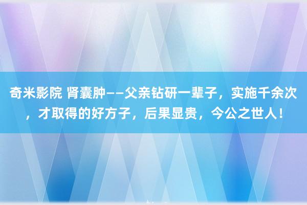 奇米影院 肾囊肿——父亲钻研一辈子，实施千余次，才取得的好方子，后果显贵，今公之世人！