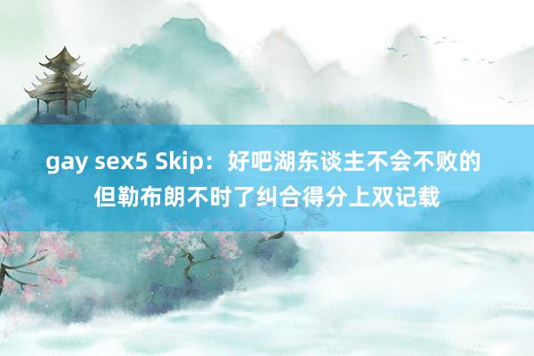 gay sex5 Skip：好吧湖东谈主不会不败的 但勒布朗不时了纠合得分上双记载