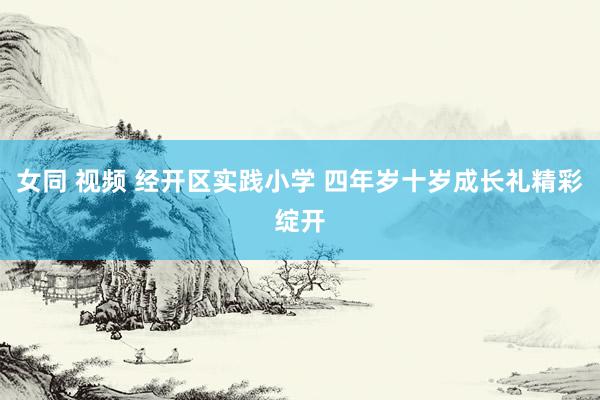 女同 视频 经开区实践小学 四年岁十岁成长礼精彩绽开