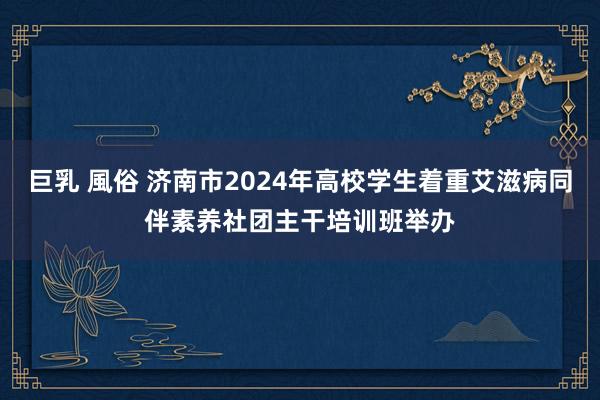 巨乳 風俗 济南市2024年高校学生着重艾滋病同伴素养社团主干培训班举办