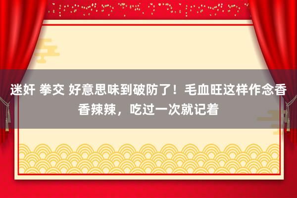 迷奸 拳交 好意思味到破防了！毛血旺这样作念香香辣辣，吃过一次就记着