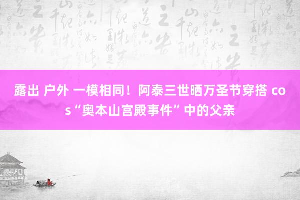 露出 户外 一模相同！阿泰三世晒万圣节穿搭 cos“奥本山宫殿事件”中的父亲