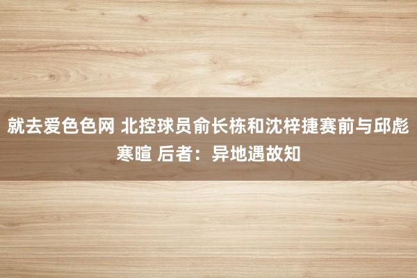 就去爱色色网 北控球员俞长栋和沈梓捷赛前与邱彪寒暄 后者：异地遇故知