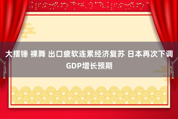 大摆锤 裸舞 出口疲软连累经济复苏 日本再次下调GDP增长预期