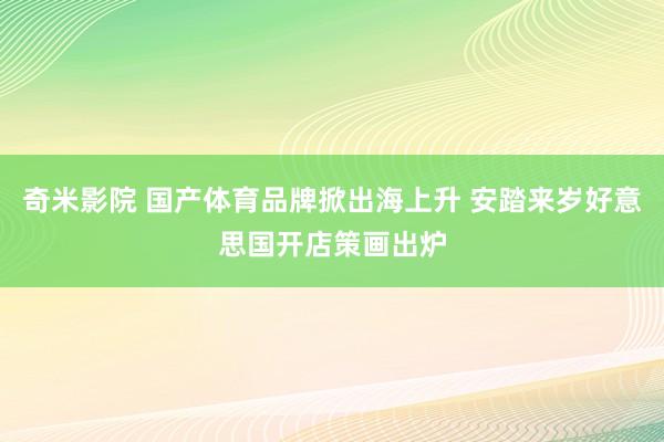 奇米影院 国产体育品牌掀出海上升 安踏来岁好意思国开店策画出炉