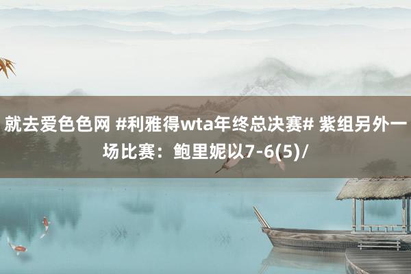 就去爱色色网 #利雅得wta年终总决赛# 紫组另外一场比赛：鲍里妮以7-6(5)/