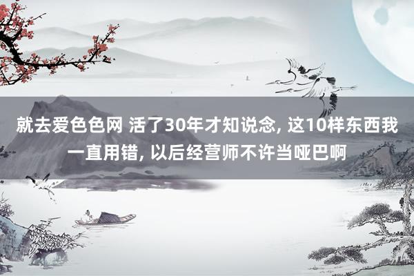 就去爱色色网 活了30年才知说念， 这10样东西我一直用错， 以后经营师不许当哑巴啊