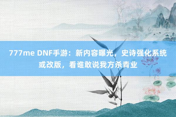 777me DNF手游：新内容曝光，史诗强化系统或改版，看谁敢说我方杀青业