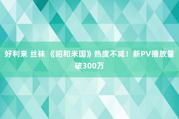 好利来 丝袜 《昭和米国》热度不减！新PV播放量破300万