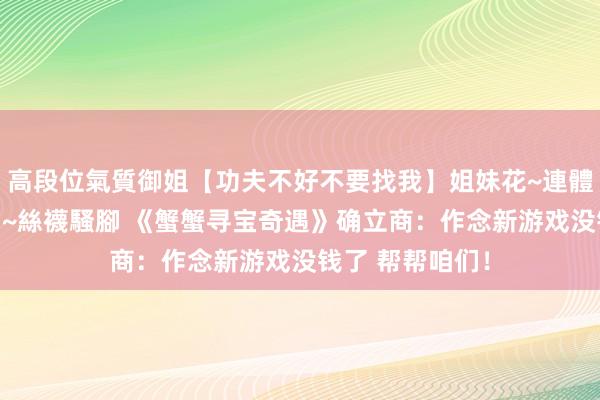 高段位氣質御姐【功夫不好不要找我】姐妹花~連體絲襪~大奶晃動~絲襪騷腳 《蟹蟹寻宝奇遇》确立商：作念新游戏没钱了 帮帮咱们！