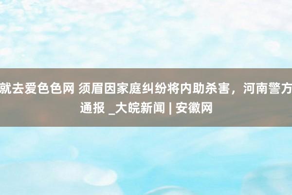 就去爱色色网 须眉因家庭纠纷将内助杀害，河南警方通报 _大皖新闻 | 安徽网