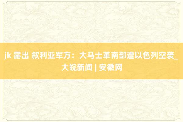 jk 露出 叙利亚军方：大马士革南部遭以色列空袭_大皖新闻 | 安徽网