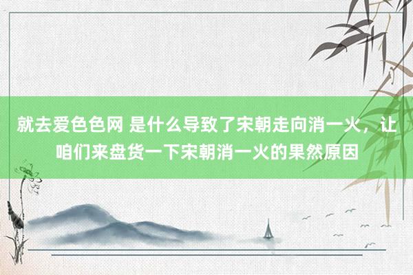 就去爱色色网 是什么导致了宋朝走向消一火，让咱们来盘货一下宋朝消一火的果然原因