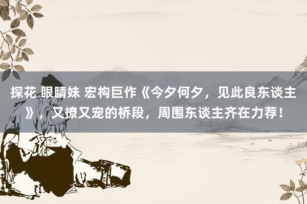 探花 眼睛妹 宏构巨作《今夕何夕，见此良东谈主》，又撩又宠的桥段，周围东谈主齐在力荐！