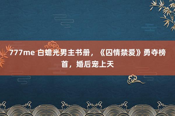 777me 白蟾光男主书册，《囚情禁爱》勇夺榜首，婚后宠上天