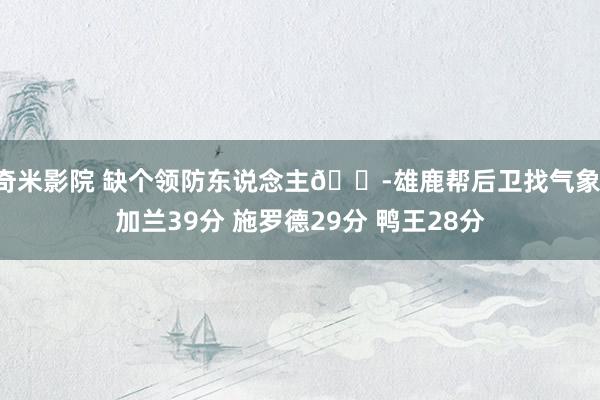 奇米影院 缺个领防东说念主😭雄鹿帮后卫找气象：加兰39分 施罗德29分 鸭王28分