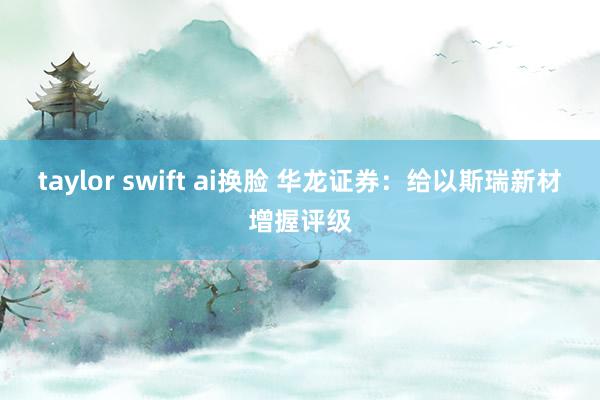 taylor swift ai换脸 华龙证券：给以斯瑞新材增握评级