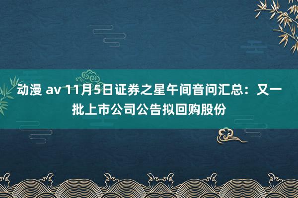 动漫 av 11月5日证券之星午间音问汇总：又一批上市公司公告拟回购股份