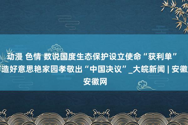 动漫 色情 数说国度生态保护设立使命“获利单” 打造好意思艳家园孝敬出“中国决议”_大皖新闻 | 安徽网