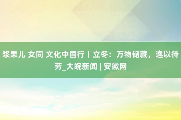 浆果儿 女同 文化中国行丨立冬：万物储藏，逸以待劳_大皖新闻 | 安徽网