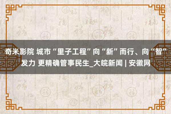 奇米影院 城市“里子工程”向“新”而行、向“智”发力 更精确管事民生_大皖新闻 | 安徽网