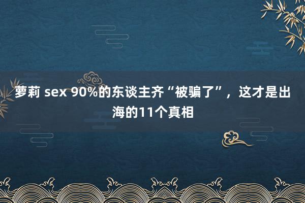 萝莉 sex 90%的东谈主齐“被骗了”，这才是出海的11个真相