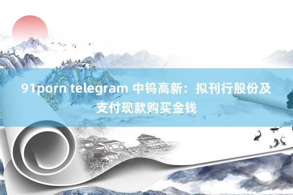 91porn telegram 中钨高新：拟刊行股份及支付现款购买金钱