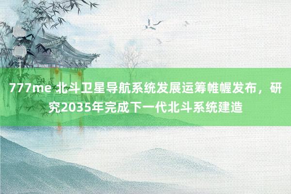 777me 北斗卫星导航系统发展运筹帷幄发布，研究2035年完成下一代北斗系统建造