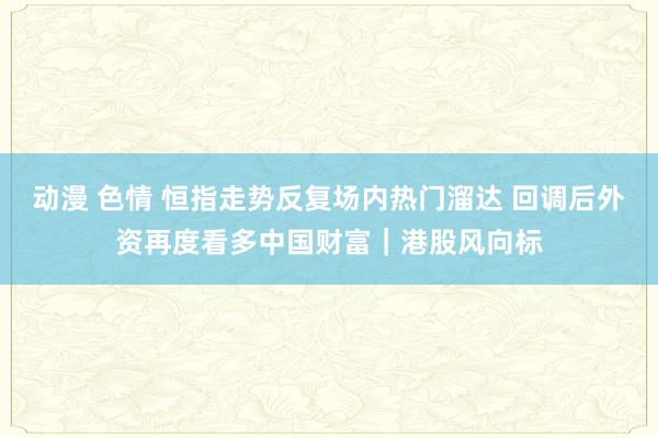 动漫 色情 恒指走势反复场内热门溜达 回调后外资再度看多中国财富｜港股风向标