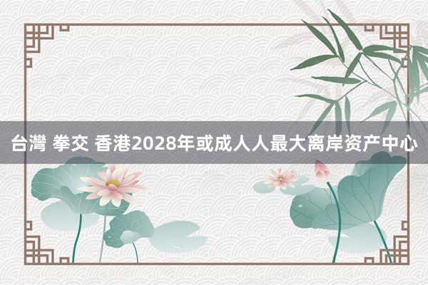 台灣 拳交 香港2028年或成人人最大离岸资产中心