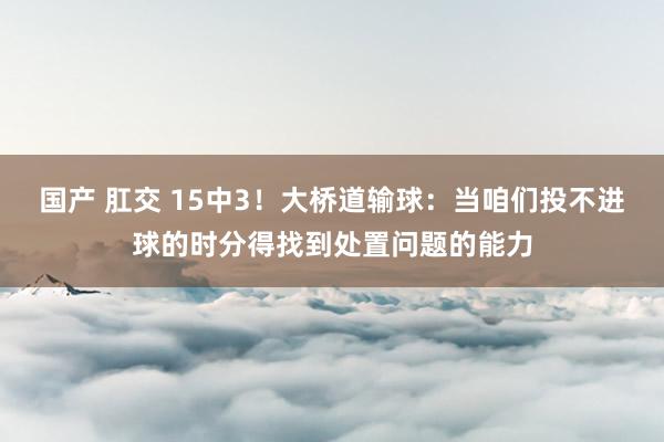 国产 肛交 15中3！大桥道输球：当咱们投不进球的时分得找到处置问题的能力