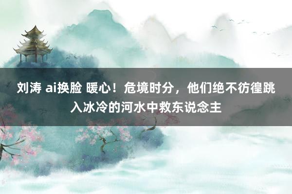 刘涛 ai换脸 暖心！危境时分，他们绝不彷徨跳入冰冷的河水中救东说念主