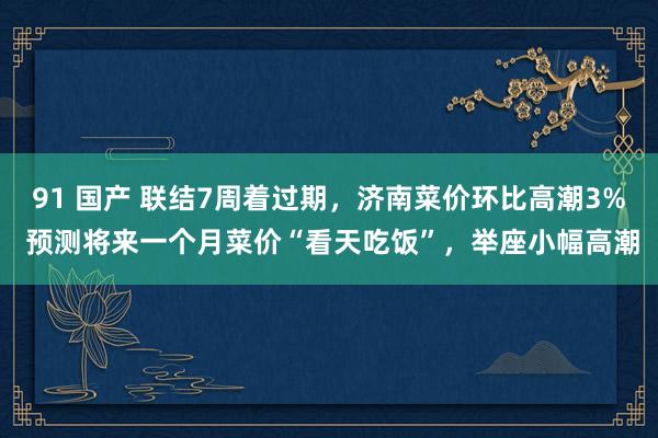 91 国产 联结7周着过期，济南菜价环比高潮3% 预测将来一个月菜价“看天吃饭”，举座小幅高潮