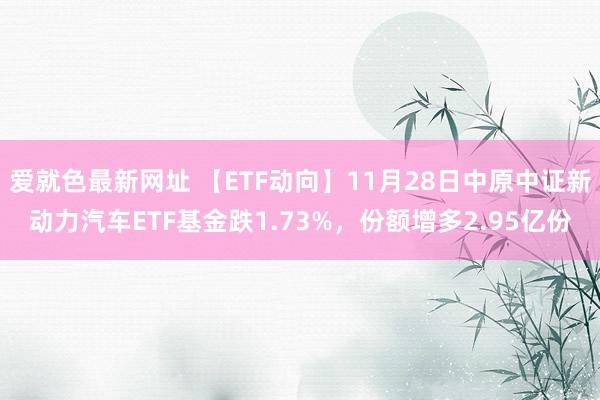 爱就色最新网址 【ETF动向】11月28日中原中证新动力汽车ETF基金跌1.73%，份额增多2.95亿份