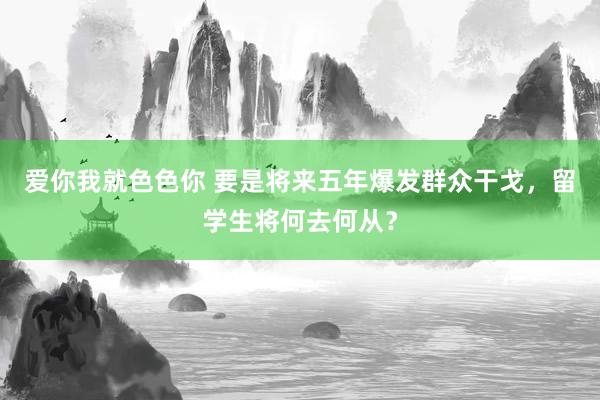 爱你我就色色你 要是将来五年爆发群众干戈，留学生将何去何从？