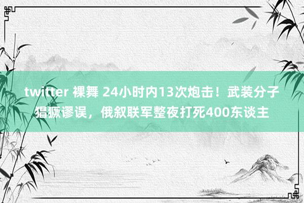 twitter 裸舞 24小时内13次炮击！武装分子猖獗谬误，俄叙联军整夜打死400东谈主