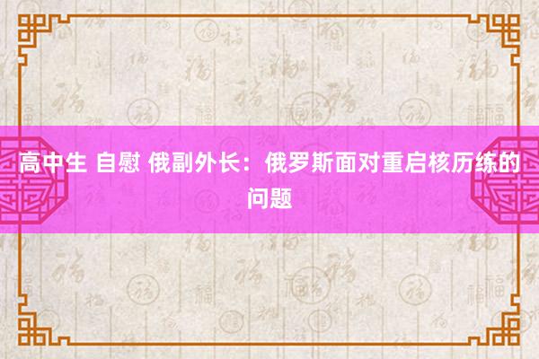 高中生 自慰 俄副外长：俄罗斯面对重启核历练的问题